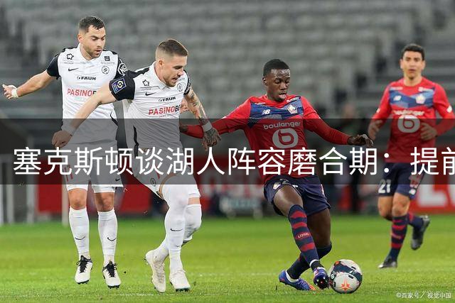 塞克斯顿谈湖人阵容磨合期：提前合练加速化学反应