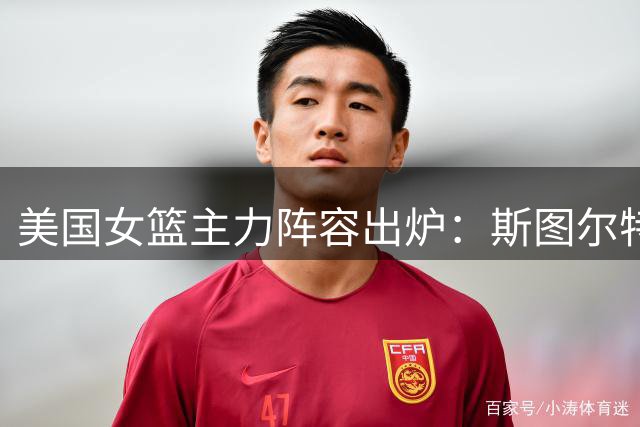 美国女篮主力阵容出炉：斯图尔特领衔出战中国女篮